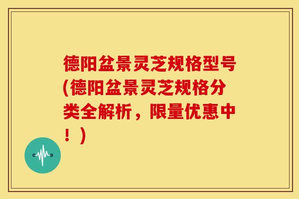 德阳盆景灵芝规格型号(德阳盆景灵芝规格分类全解析，限量优惠中！)