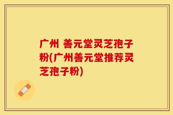 广州 善元堂灵芝孢子粉(广州善元堂推荐灵芝孢子粉)
