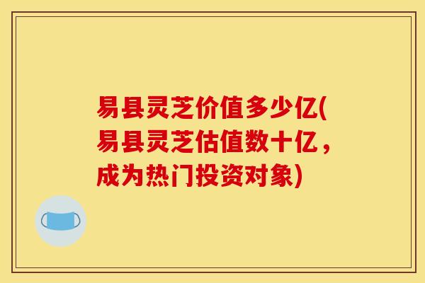 易县灵芝价值多少亿(易县灵芝估值数十亿，成为热门投资对象)