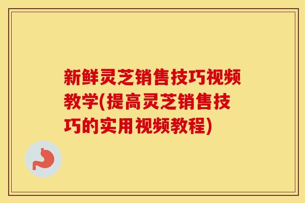 新鲜灵芝销售技巧视频教学(提高灵芝销售技巧的实用视频教程)