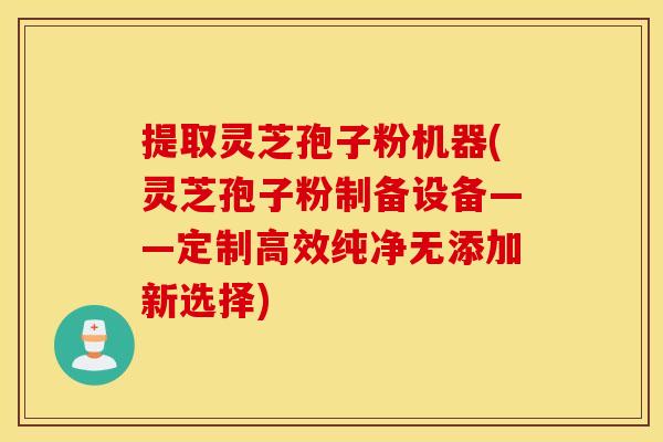 提取灵芝孢子粉机器(灵芝孢子粉制备设备——定制高效纯净无添加新选择)