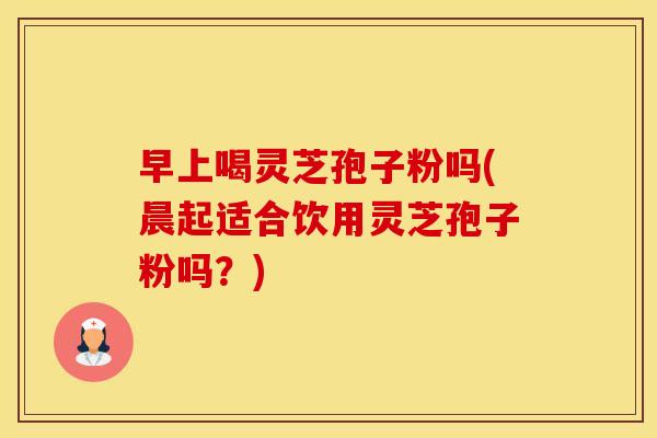 早上喝灵芝孢子粉吗(晨起适合饮用灵芝孢子粉吗？)