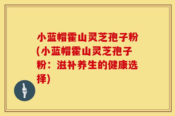 小蓝帽霍山灵芝孢子粉(小蓝帽霍山灵芝孢子粉：滋补养生的健康选择)