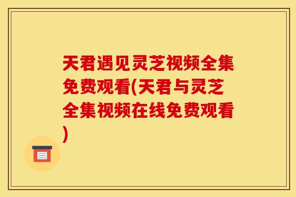 天君遇见灵芝视频全集免费观看(天君与灵芝全集视频在线免费观看)