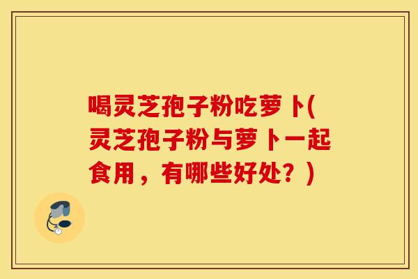 喝灵芝孢子粉吃萝卜(灵芝孢子粉与萝卜一起食用，有哪些好处？)