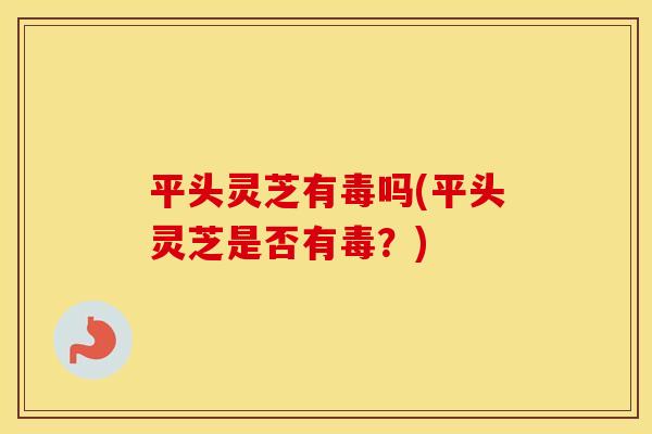 平头灵芝有毒吗(平头灵芝是否有毒？)