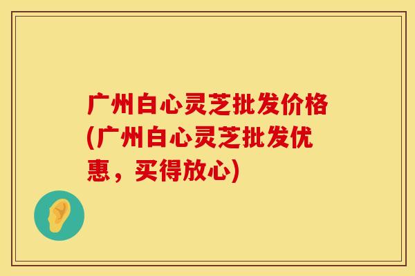 广州白心灵芝批发价格(广州白心灵芝批发优惠，买得放心)