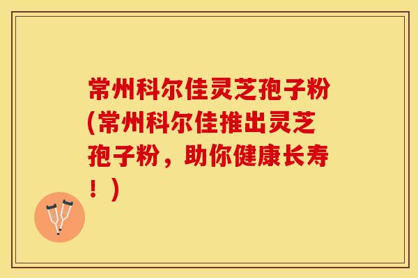 常州科尔佳灵芝孢子粉(常州科尔佳推出灵芝孢子粉，助你健康长寿！)