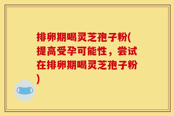 排卵期喝灵芝孢子粉(提高受孕可能性，尝试在排卵期喝灵芝孢子粉)