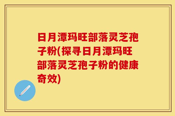 日月潭玛旺部落灵芝孢子粉(探寻日月潭玛旺部落灵芝孢子粉的健康奇效)
