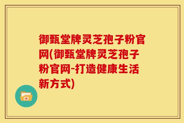御甄堂牌灵芝孢子粉官网(御甄堂牌灵芝孢子粉官网-打造健康生活新方式)
