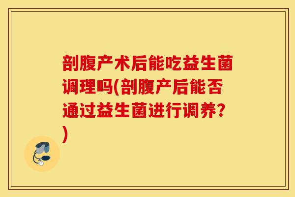 剖腹产术后能吃益生菌调理吗(剖腹产后能否通过益生菌进行调养？)