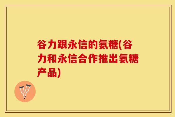 谷力跟永信的氨糖(谷力和永信合作推出氨糖产品)