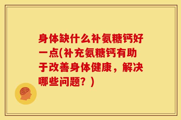 身体缺什么补氨糖钙好一点(补充氨糖钙有助于改善身体健康，解决哪些问题？)
