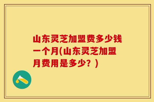 山东灵芝加盟费多少钱一个月(山东灵芝加盟月费用是多少？)