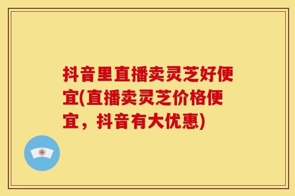 抖音里直播卖灵芝好便宜(直播卖灵芝价格便宜，抖音有大优惠)