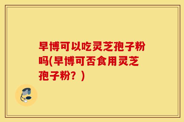 早博可以吃灵芝孢子粉吗(早博可否食用灵芝孢子粉？)