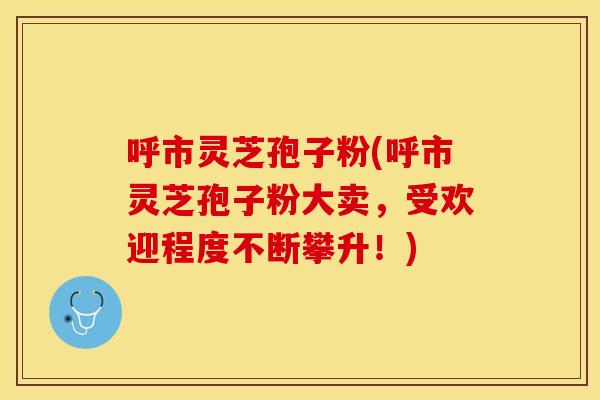 呼市灵芝孢子粉(呼市灵芝孢子粉大卖，受欢迎程度不断攀升！)
