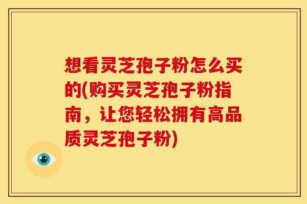 想看灵芝孢子粉怎么买的(购买灵芝孢子粉指南，让您轻松拥有高品质灵芝孢子粉)