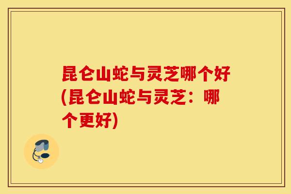 昆仑山蛇与灵芝哪个好(昆仑山蛇与灵芝：哪个更好)