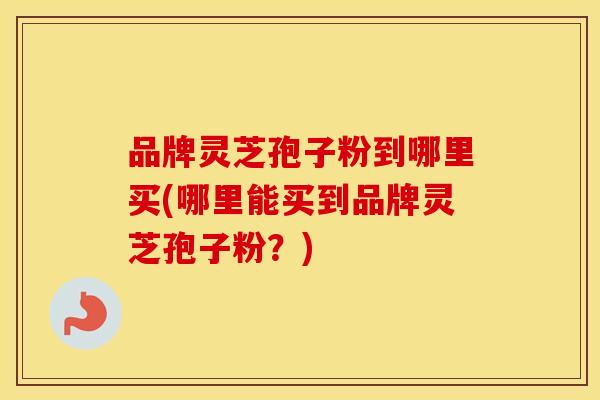品牌灵芝孢子粉到哪里买(哪里能买到品牌灵芝孢子粉？)