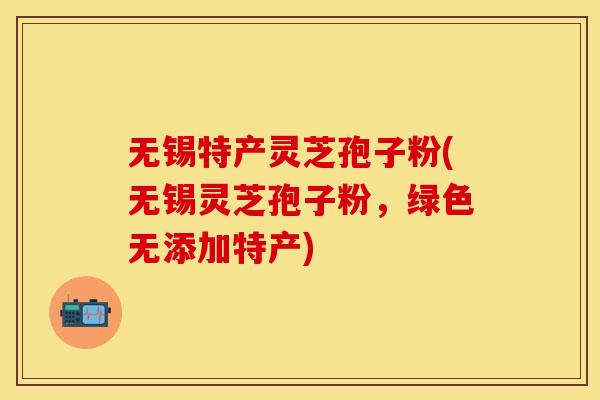 无锡特产灵芝孢子粉(无锡灵芝孢子粉，绿色无添加特产)