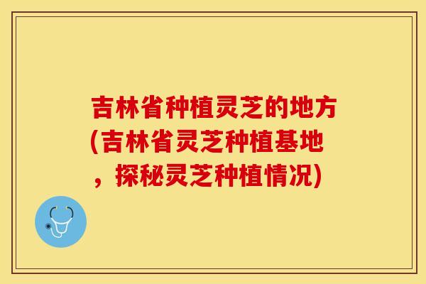 吉林省种植灵芝的地方(吉林省灵芝种植基地，探秘灵芝种植情况)