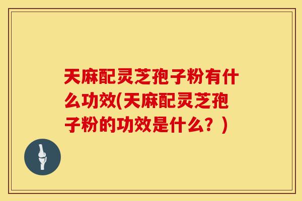 天麻配灵芝孢子粉有什么功效(天麻配灵芝孢子粉的功效是什么？)