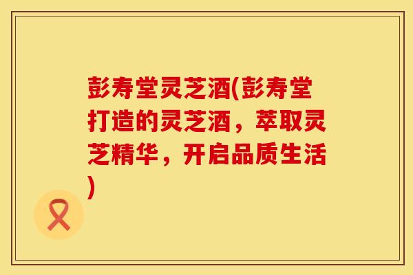 彭寿堂灵芝酒(彭寿堂打造的灵芝酒,萃取灵芝精华,开启品质生活) 彭寿堂灵芝酒(彭寿堂打造的灵芝酒,萃取灵芝精华,开启品质生活)