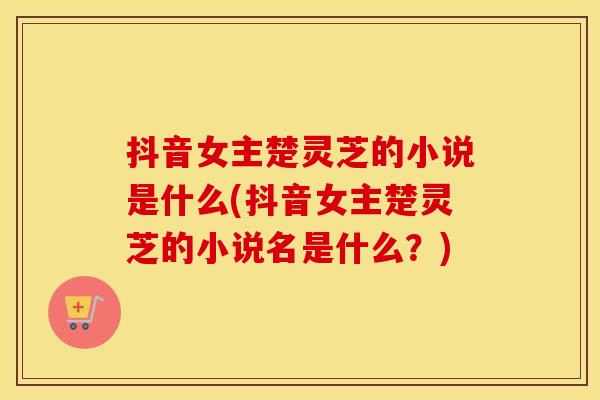 抖音女主楚灵芝的小说是什么(抖音女主楚灵芝的小说名是什么？)