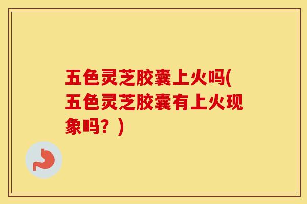 五色灵芝胶囊上火吗(五色灵芝胶囊有上火现象吗？)