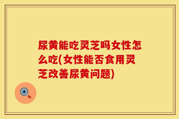 尿黄能吃灵芝吗女性怎么吃(女性能否食用灵芝改善尿黄问题)