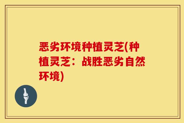 恶劣环境种植灵芝(种植灵芝：战胜恶劣自然环境)