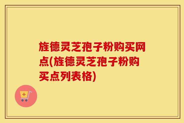 旌德灵芝孢子粉购买网点(旌德灵芝孢子粉购买点列表格)