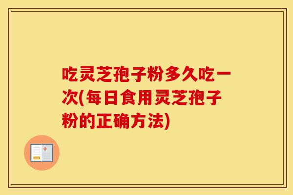 吃灵芝孢子粉多久吃一次(每日食用灵芝孢子粉的正确方法)