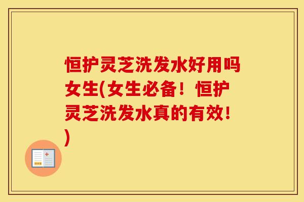 恒护灵芝洗发水好用吗女生(女生必备！恒护灵芝洗发水真的有效！)
