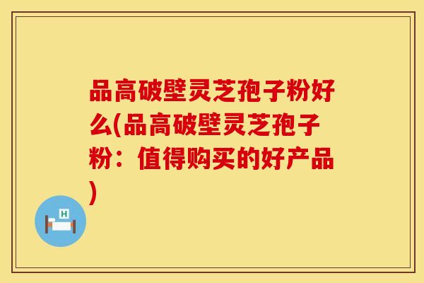 品高破壁灵芝孢子粉好么(品高破壁灵芝孢子粉：值得购买的好产品)