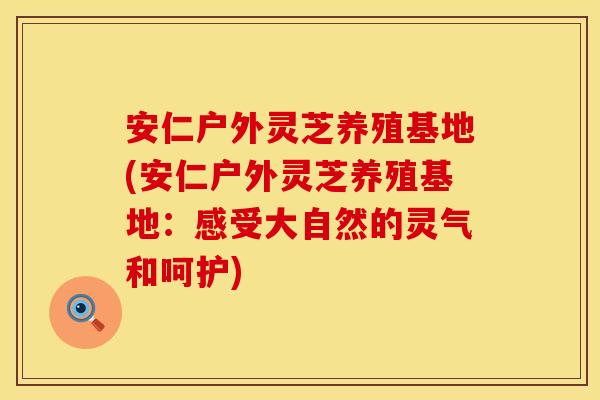 安仁户外灵芝养殖基地(安仁户外灵芝养殖基地：感受大自然的灵气和呵护)