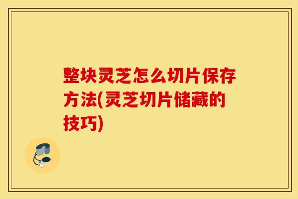 整块灵芝怎么切片保存方法(灵芝切片储藏的技巧)