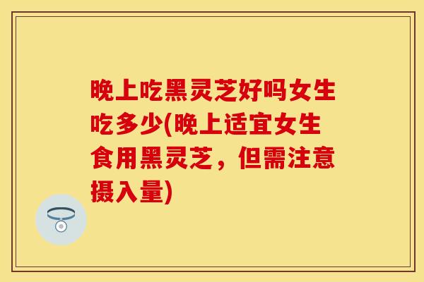 晚上吃黑灵芝好吗女生吃多少(晚上适宜女生食用黑灵芝，但需注意摄入量)
