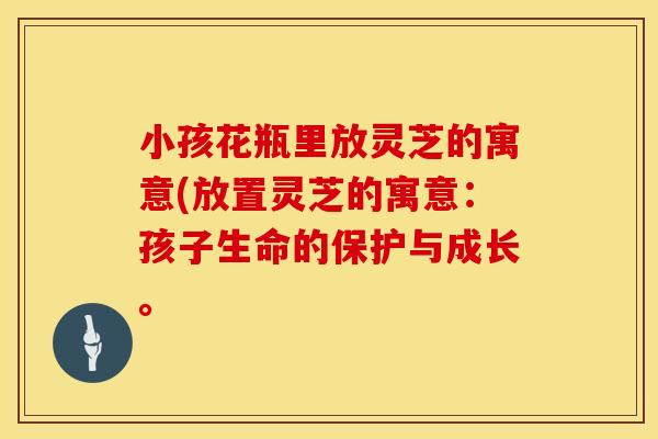小孩花瓶里放灵芝的寓意(放置灵芝的寓意：孩子生命的保护与成长。