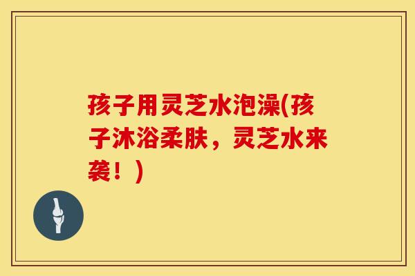 孩子用灵芝水泡澡(孩子沐浴柔肤，灵芝水来袭！)