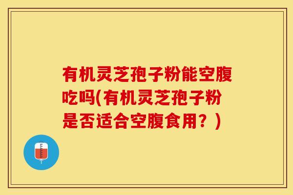 有机灵芝孢子粉能空腹吃吗(有机灵芝孢子粉是否适合空腹食用？)