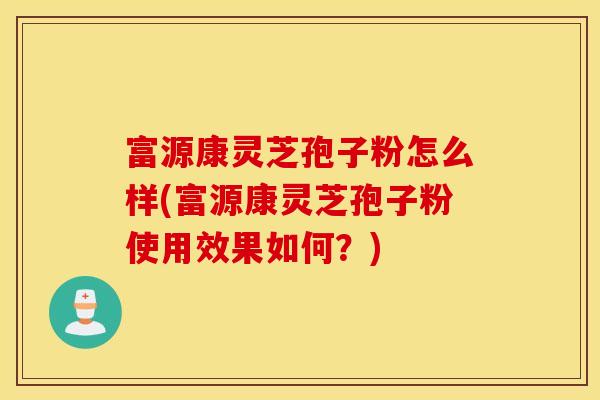 富源康灵芝孢子粉怎么样(富源康灵芝孢子粉使用效果如何？)