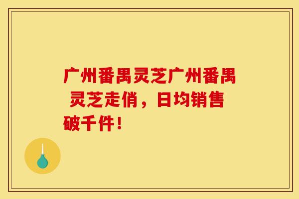 广州番禺灵芝广州番禺 灵芝走俏，日均销售破千件！