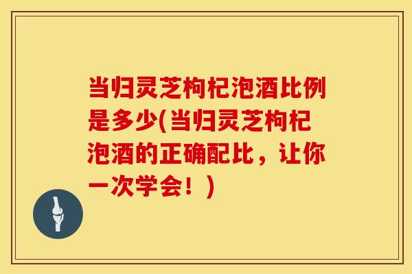 当归灵芝枸杞泡酒比例是多少(当归灵芝枸杞泡酒的正确配比，让你一次学会！)