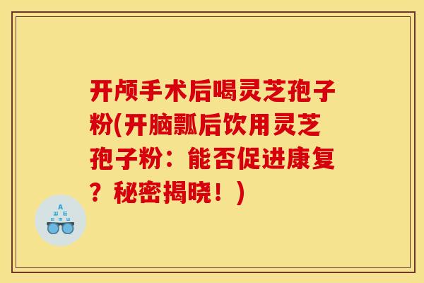 开颅手术后喝灵芝孢子粉(开脑瓢后饮用灵芝孢子粉：能否促进康复？秘密揭晓！)