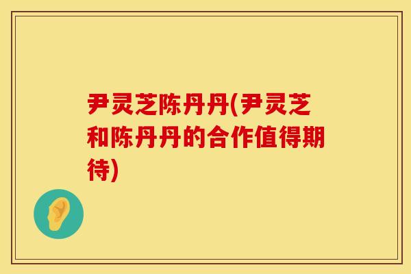 尹灵芝陈丹丹(尹灵芝和陈丹丹的合作值得期待)