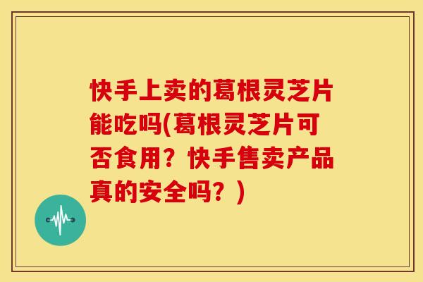 快手上卖的葛根灵芝片能吃吗(葛根灵芝片可否食用？快手售卖产品真的安全吗？)