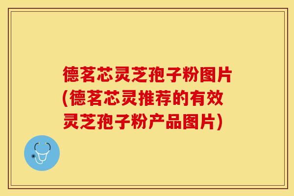 德茗芯灵芝孢子粉图片(德茗芯灵推荐的有效灵芝孢子粉产品图片)